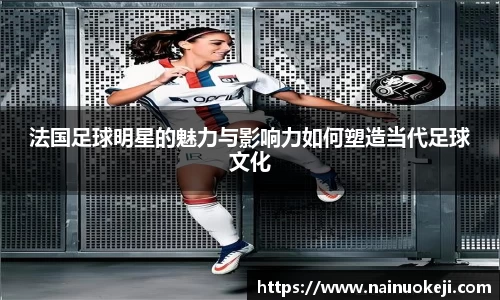 法国足球明星的魅力与影响力如何塑造当代足球文化