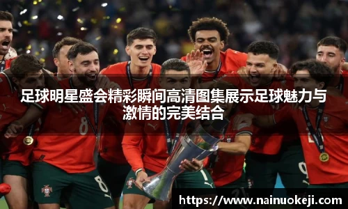 足球明星盛会精彩瞬间高清图集展示足球魅力与激情的完美结合